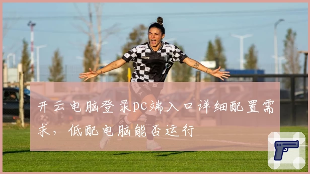 开云电脑登录pc端入口详细配置需求，低配电脑能否运行