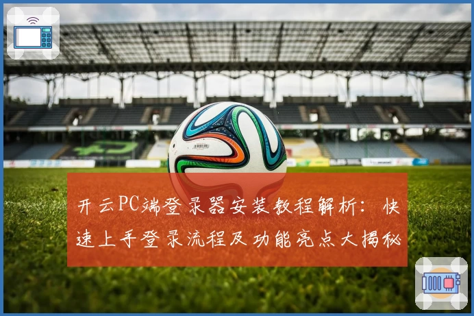 开云PC端登录器安装教程解析：快速上手登录流程及功能亮点大揭秘