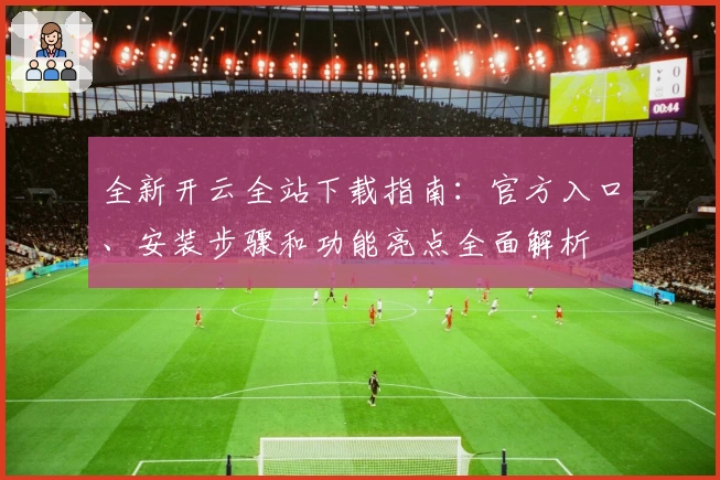 全新开云全站下载指南：官方入口、安装步骤和功能亮点全面解析