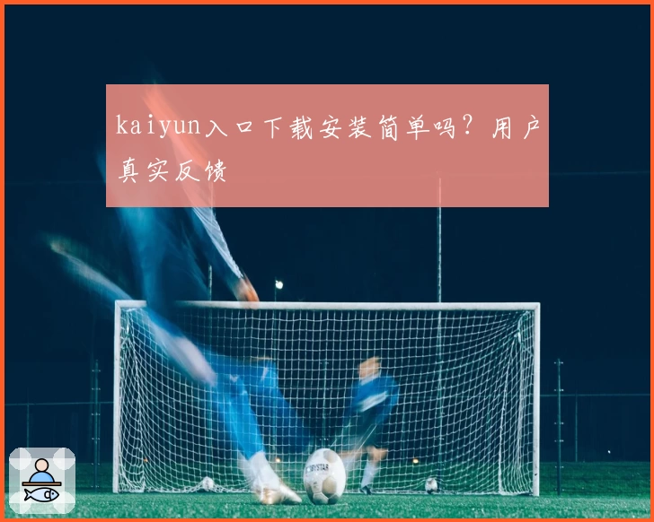 kaiyun入口下载安装简单吗？用户真实反馈