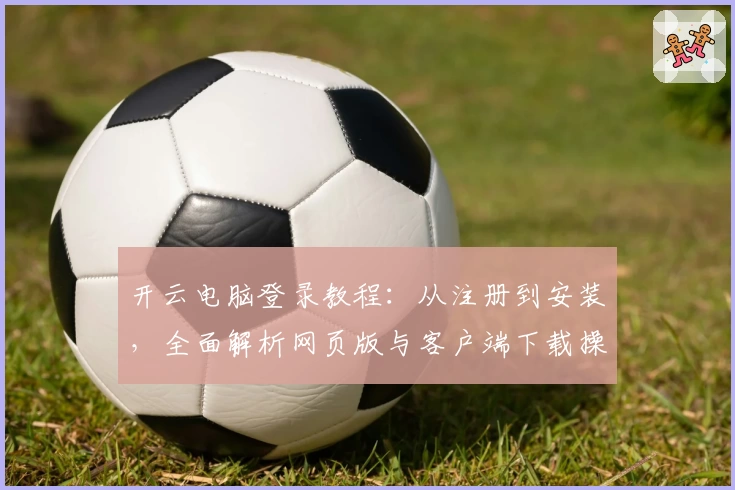 开云电脑登录教程：从注册到安装，全面解析网页版与客户端下载操作步骤