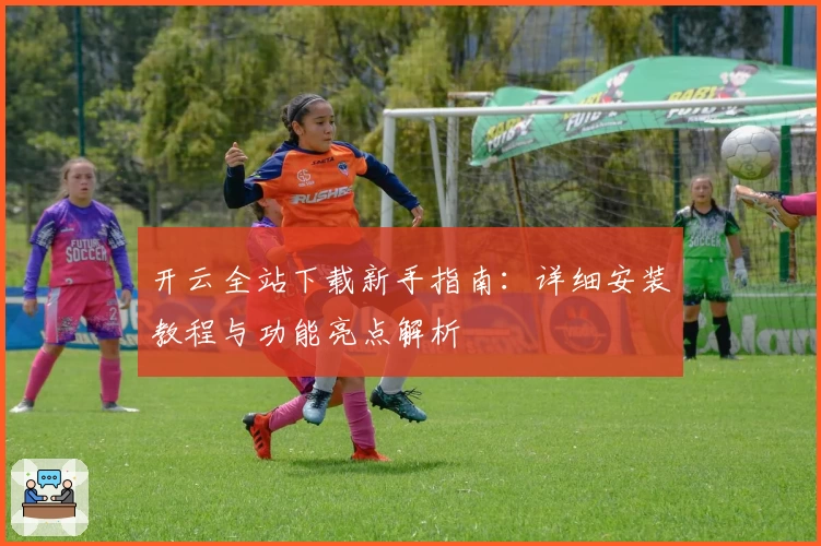 开云全站下载新手指南：详细安装教程与功能亮点解析